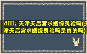 🌿 天津天后宫求姻缘灵验吗(天津天后宫求姻缘灵验吗是真的吗)
